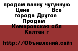  продам ванну чугунную › Цена ­ 7 000 - Все города Другое » Продам   . Кемеровская обл.,Калтан г.